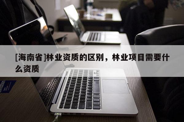 [海南省]林業資質的區別，林業項目需要什么資質