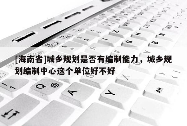 [海南省]城鄉規劃是否有編制能力，城鄉規劃編制中心這個單位好不好