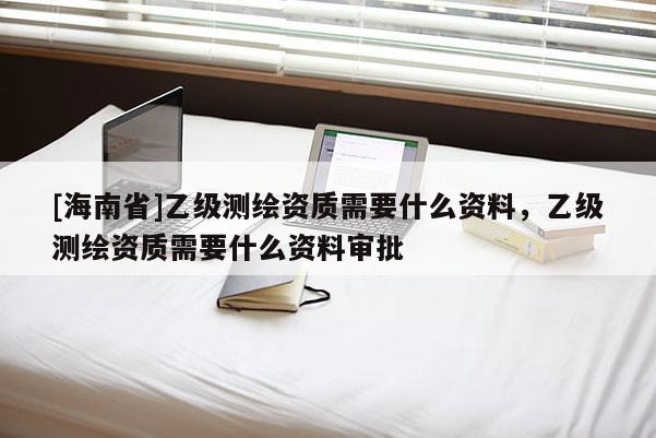 [海南省]乙級測繪資質需要什么資料，乙級測繪資質需要什么資料審批