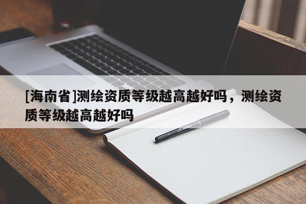 [海南省]測繪資質等級越高越好嗎，測繪資質等級越高越好嗎