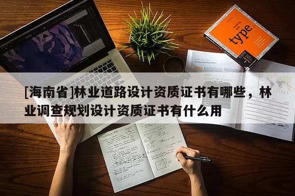 [海南省]林業(yè)道路設(shè)計(jì)資質(zhì)證書(shū)有哪些，林業(yè)調(diào)查規(guī)劃設(shè)計(jì)資質(zhì)證書(shū)有什么用
