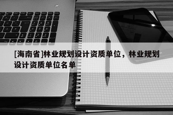 [海南省]林業(yè)規(guī)劃設(shè)計(jì)資質(zhì)單位，林業(yè)規(guī)劃設(shè)計(jì)資質(zhì)單位名單