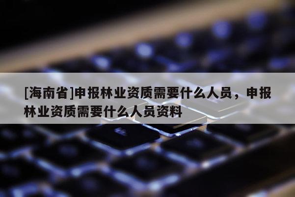 [海南省]申報林業資質需要什么人員，申報林業資質需要什么人員資料
