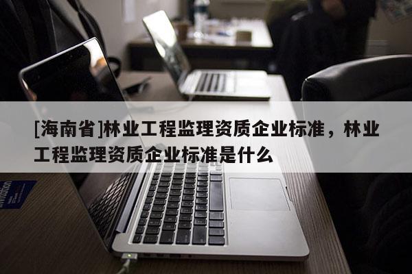 [海南省]林業工程監理資質企業標準，林業工程監理資質企業標準是什么