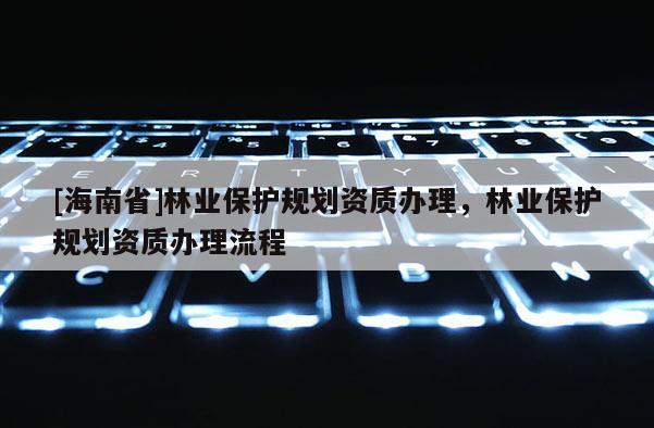 [海南省]林業保護規劃資質辦理，林業保護規劃資質辦理流程