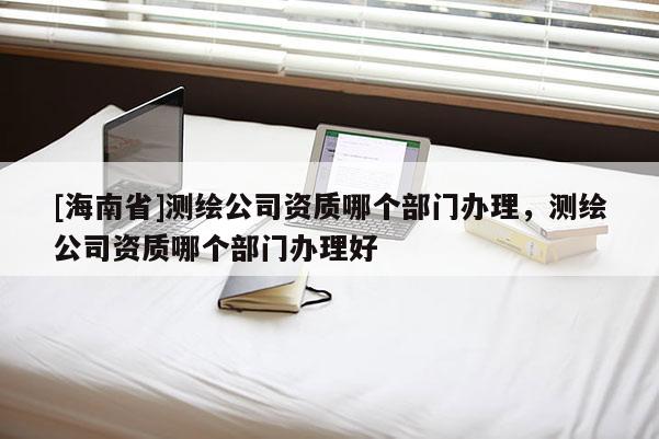 [海南省]測繪公司資質(zhì)哪個部門辦理，測繪公司資質(zhì)哪個部門辦理好