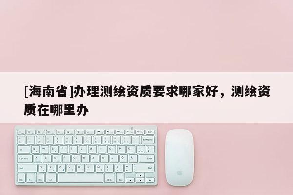 [海南省]辦理測繪資質(zhì)要求哪家好，測繪資質(zhì)在哪里辦
