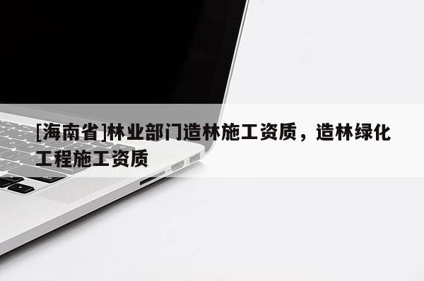 [海南省]林業部門造林施工資質，造林綠化工程施工資質
