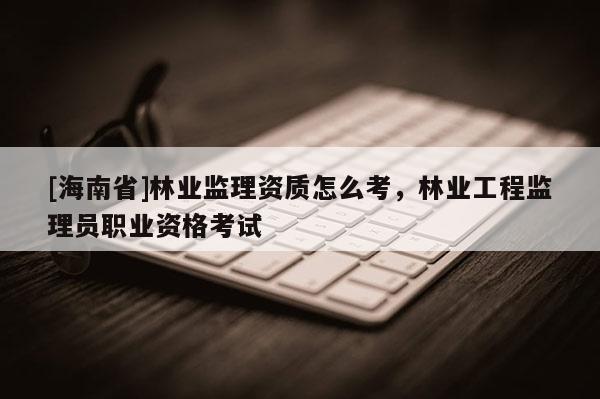 [海南省]林業監理資質怎么考，林業工程監理員職業資格考試