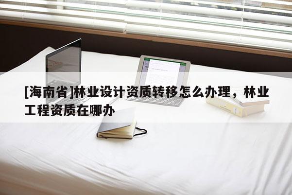 [海南省]林業設計資質轉移怎么辦理，林業工程資質在哪辦