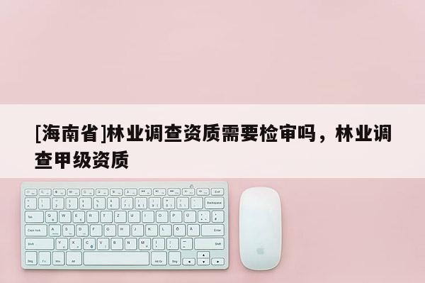 [海南省]林業調查資質需要檢審嗎，林業調查甲級資質