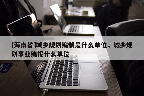 [海南省]城鄉規劃編制是什么單位，城鄉規劃事業編報什么單位
