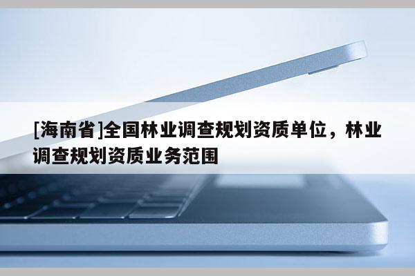 [海南省]全國林業調查規劃資質單位，林業調查規劃資質業務范圍