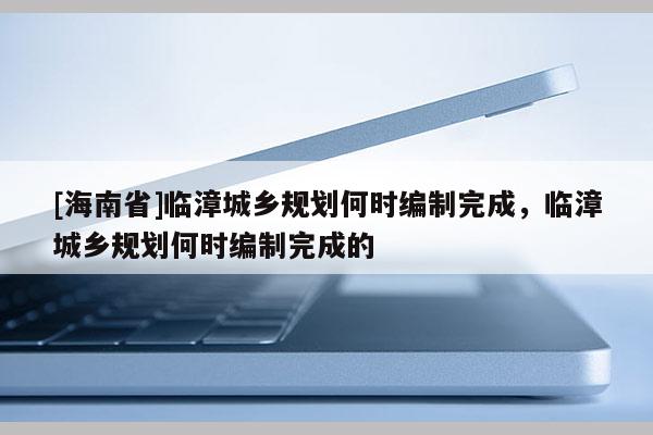 [海南省]臨漳城鄉規劃何時編制完成，臨漳城鄉規劃何時編制完成的