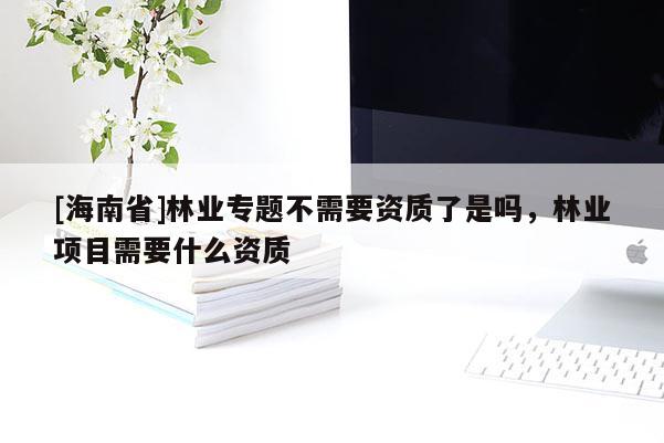 [海南省]林業專題不需要資質了是嗎，林業項目需要什么資質