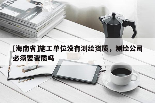 [海南省]施工單位沒有測繪資質(zhì)，測繪公司必須要資質(zhì)嗎