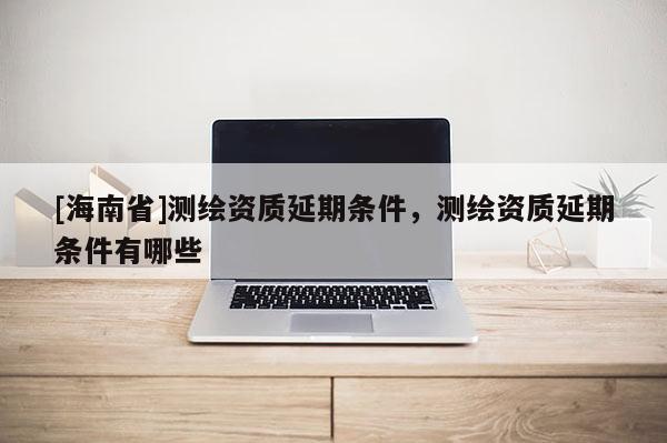[海南省]測繪資質(zhì)延期條件，測繪資質(zhì)延期條件有哪些