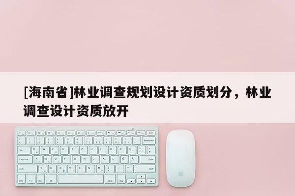 [海南省]林業調查規劃設計資質劃分，林業調查設計資質放開