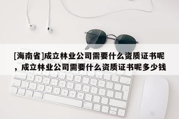 [海南省]成立林業公司需要什么資質證書呢，成立林業公司需要什么資質證書呢多少錢