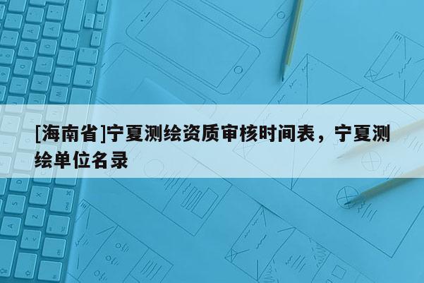 [海南省]寧夏測繪資質(zhì)審核時間表，寧夏測繪單位名錄