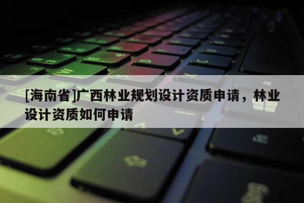 [海南省]廣西林業(yè)規(guī)劃設(shè)計資質(zhì)申請，林業(yè)設(shè)計資質(zhì)如何申請