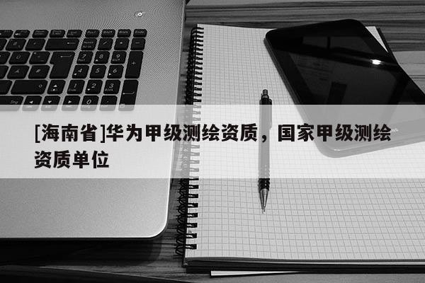 [海南省]華為甲級測繪資質，國家甲級測繪資質單位