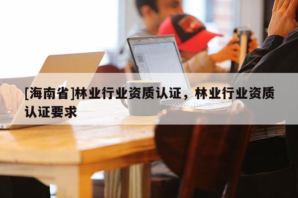 [海南省]林業行業資質認證，林業行業資質認證要求