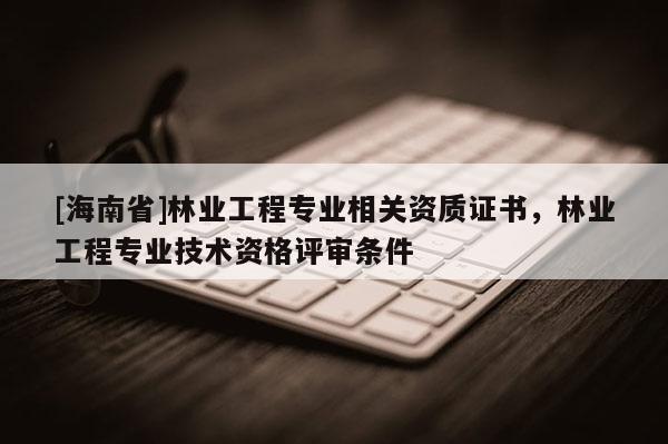[海南省]林業工程專業相關資質證書，林業工程專業技術資格評審條件