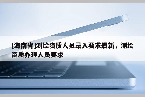 [海南省]測繪資質人員錄入要求最新，測繪資質辦理人員要求