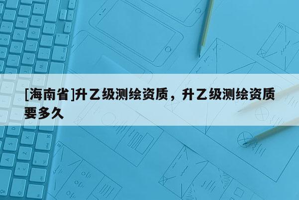[海南省]升乙級測繪資質，升乙級測繪資質要多久
