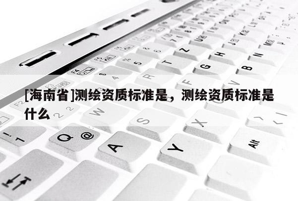 [海南省]測(cè)繪資質(zhì)標(biāo)準(zhǔn)是，測(cè)繪資質(zhì)標(biāo)準(zhǔn)是什么