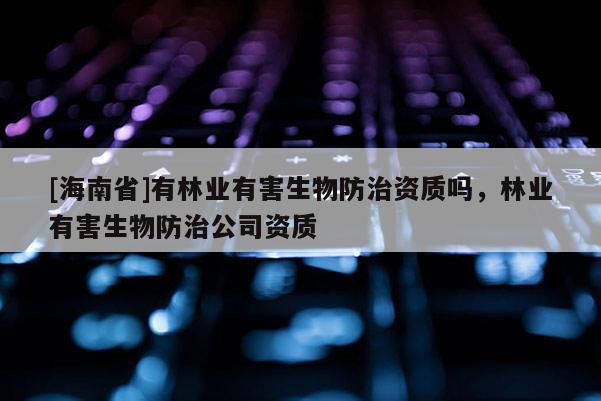 [海南省]有林業(yè)有害生物防治資質(zhì)嗎，林業(yè)有害生物防治公司資質(zhì)