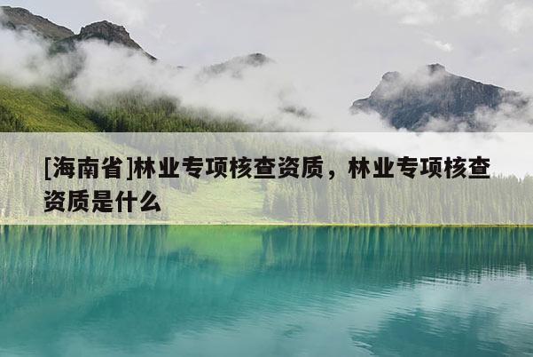[海南省]林業專項核查資質，林業專項核查資質是什么