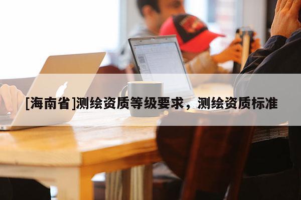 [海南省]測繪資質(zhì)等級(jí)要求，測繪資質(zhì)標(biāo)準(zhǔn)