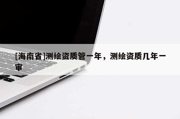 [海南省]測(cè)繪資質(zhì)管一年，測(cè)繪資質(zhì)幾年一審