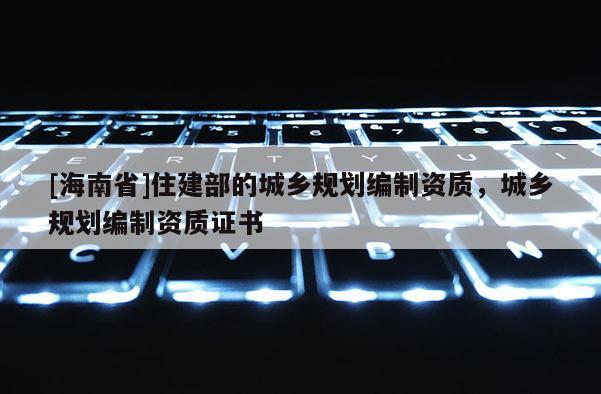 [海南省]住建部的城鄉規劃編制資質，城鄉規劃編制資質證書