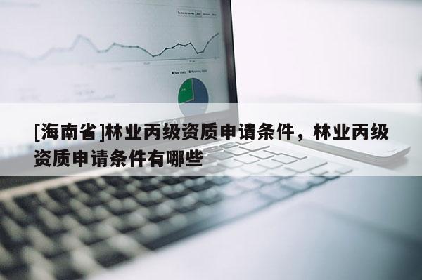 [海南省]林業丙級資質申請條件，林業丙級資質申請條件有哪些