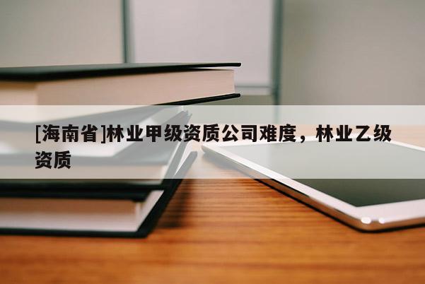 [海南省]林業(yè)甲級資質(zhì)公司難度，林業(yè)乙級資質(zhì)