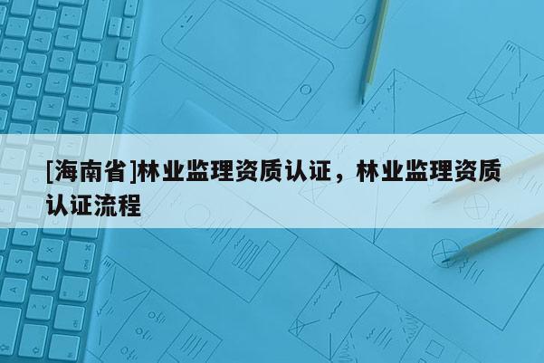 [海南省]林業(yè)監(jiān)理資質(zhì)認(rèn)證，林業(yè)監(jiān)理資質(zhì)認(rèn)證流程