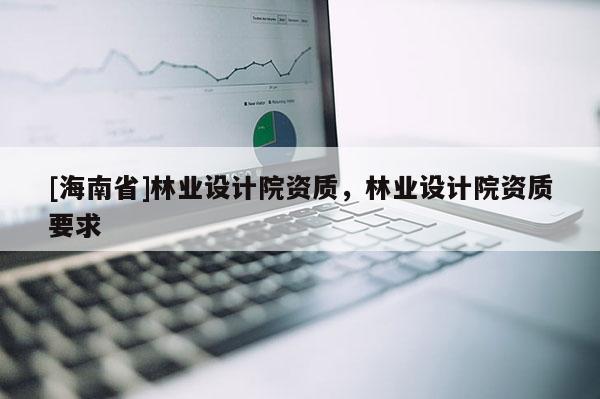 [海南省]林業(yè)設(shè)計院資質(zhì)，林業(yè)設(shè)計院資質(zhì)要求