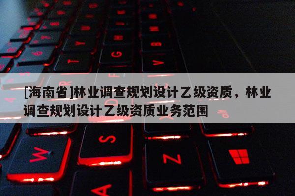 [海南省]林業調查規劃設計乙級資質，林業調查規劃設計乙級資質業務范圍