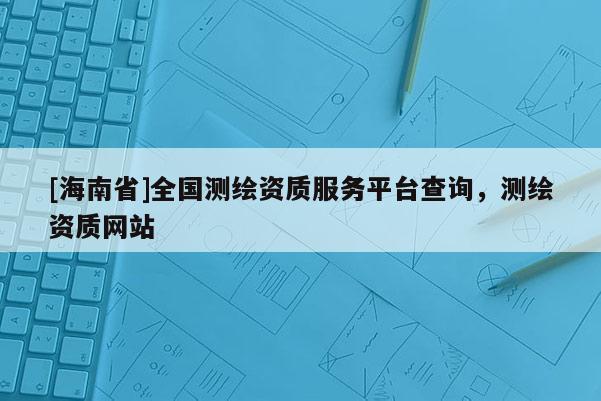 [海南省]全國測繪資質服務平臺查詢，測繪資質網站