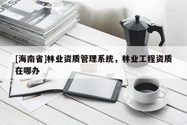 [海南省]林業資質管理系統，林業工程資質在哪辦