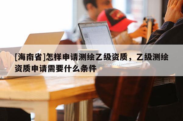 [海南省]怎樣申請測繪乙級資質，乙級測繪資質申請需要什么條件