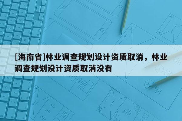 [海南省]林業(yè)調(diào)查規(guī)劃設(shè)計資質(zhì)取消，林業(yè)調(diào)查規(guī)劃設(shè)計資質(zhì)取消沒有