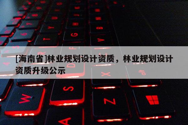 [海南省]林業規劃設計資質，林業規劃設計資質升級公示