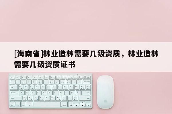 [海南省]林業(yè)造林需要幾級(jí)資質(zhì)，林業(yè)造林需要幾級(jí)資質(zhì)證書