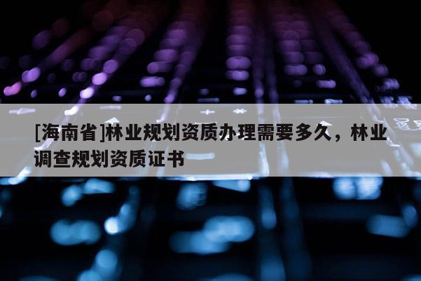 [海南省]林業規劃資質辦理需要多久，林業調查規劃資質證書