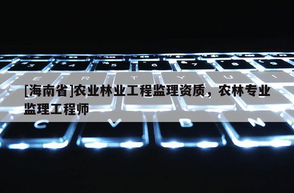 [海南省]農(nóng)業(yè)林業(yè)工程監(jiān)理資質(zhì)，農(nóng)林專業(yè)監(jiān)理工程師