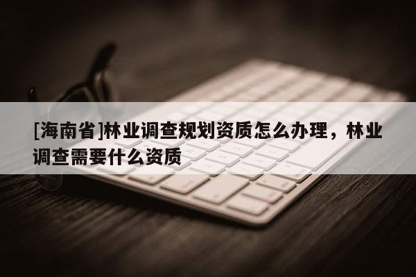 [海南省]林業(yè)調(diào)查規(guī)劃資質(zhì)怎么辦理，林業(yè)調(diào)查需要什么資質(zhì)